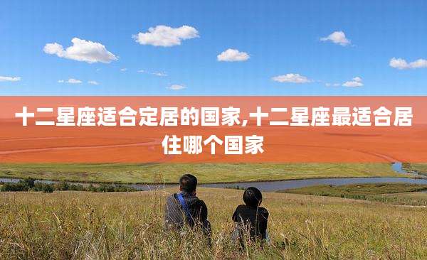 十二星座适合定居的国家,十二星座最适合居住哪个国家