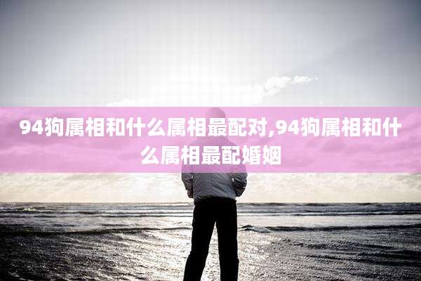 94狗属相和什么属相最配对,94狗属相和什么属相最配婚姻