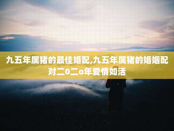 九五年属猪的最佳婚配,九五年属猪的婚姻配对二0二o年爱情如活