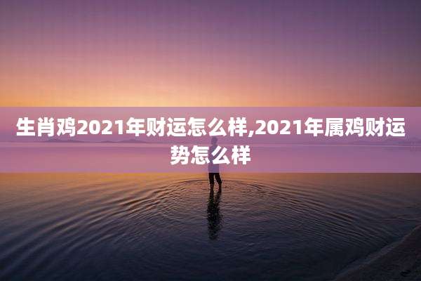 生肖鸡2021年财运怎么样,2021年属鸡财运势怎么样
