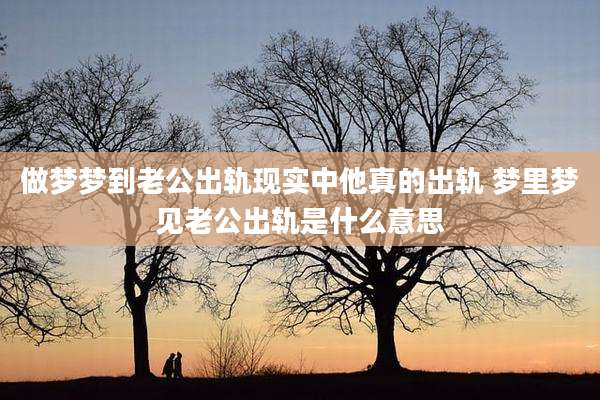 做梦梦到老公出轨现实中他真的出轨 梦里梦见老公出轨是什么意思