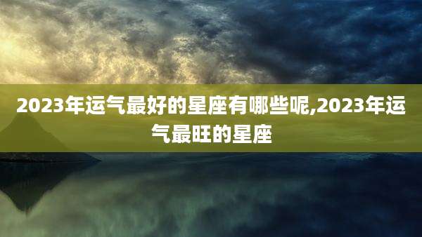 2023年运气最好的星座有哪些呢,2023年运气最旺的星座