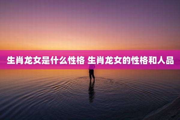 生肖龙女是什么性格 生肖龙女的性格和人品