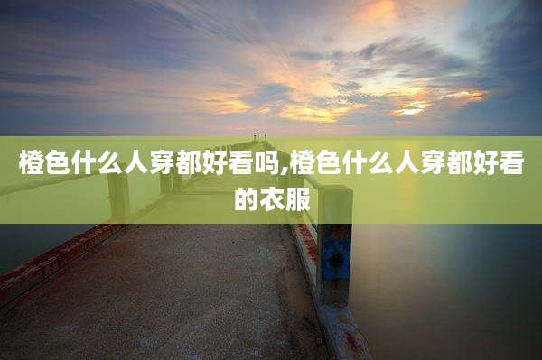 橙色什么人穿都好看吗,橙色什么人穿都好看的衣服