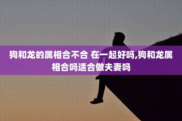 狗和龙的属相合不合 在一起好吗,狗和龙属相合吗适合做夫妻吗