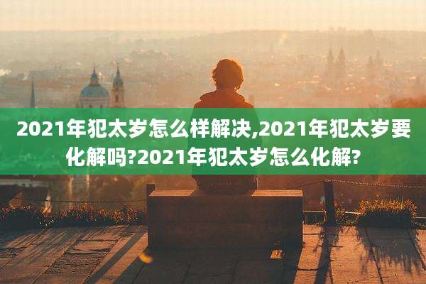 2021年犯太岁怎么样解决,2021年犯太岁要化解吗?2021年犯太岁怎么化解?