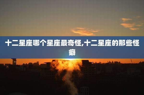 十二星座哪个星座最奇怪,十二星座的那些怪癖