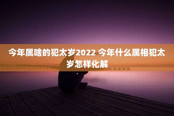 今年属啥的犯太岁2022 今年什么属相犯太岁怎样化解