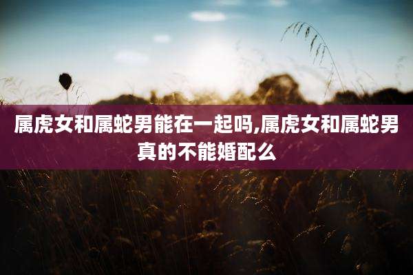 属虎女和属蛇男能在一起吗,属虎女和属蛇男真的不能婚配么