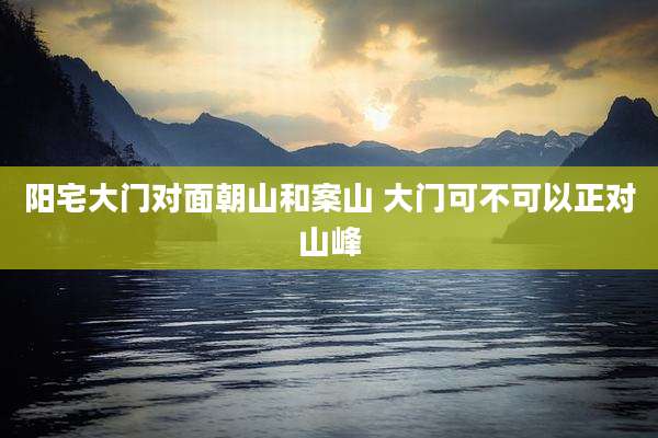 阳宅大门对面朝山和案山 大门可不可以正对山峰