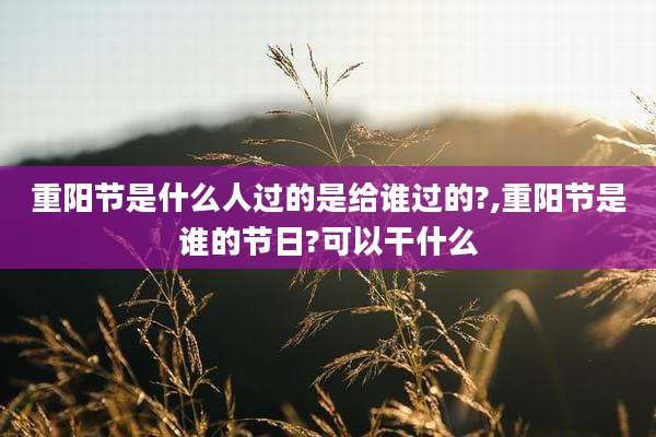 重阳节是什么人过的是给谁过的?,重阳节是谁的节日?可以干什么