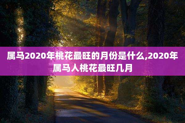 属马2020年桃花最旺的月份是什么,2020年属马人桃花最旺几月