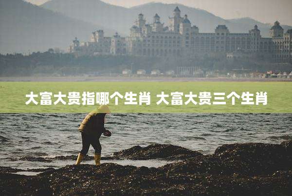 大富大贵指哪个生肖 大富大贵三个生肖