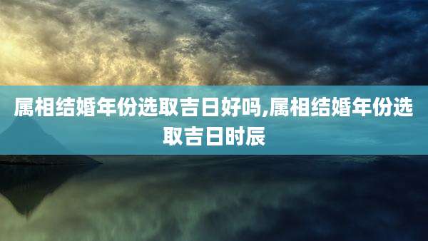 属相结婚年份选取吉日好吗,属相结婚年份选取吉日时辰