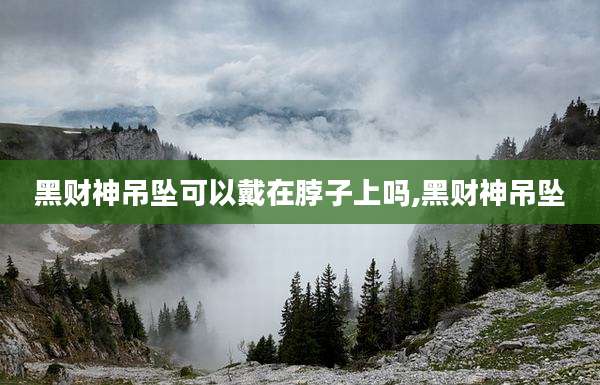 黑财神吊坠可以戴在脖子上吗,黑财神吊坠