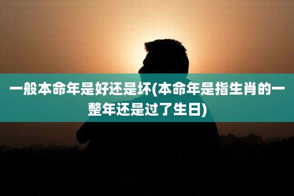 一般本命年是好还是坏(本命年是指生肖的一整年还是过了生日)