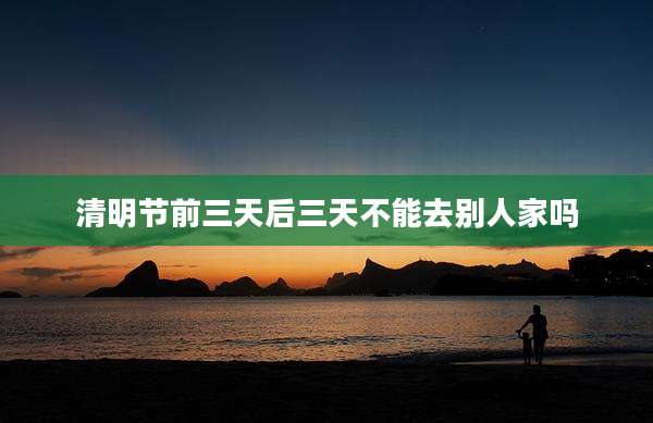 清明节前三天后三天不能去别人家吗