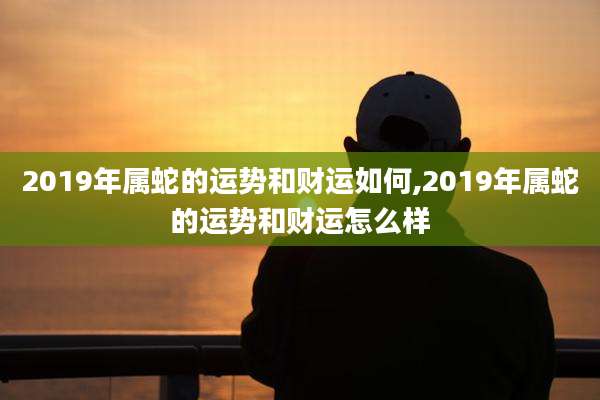 2019年属蛇的运势和财运如何,2019年属蛇的运势和财运怎么样