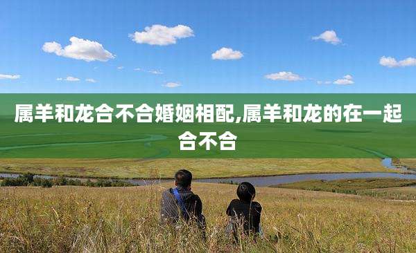 属羊和龙合不合婚姻相配,属羊和龙的在一起合不合