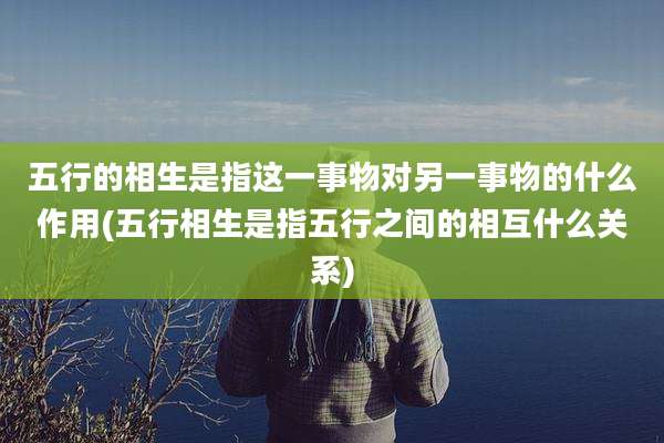 五行的相生是指这一事物对另一事物的什么作用(五行相生是指五行之间的相互什么关系)