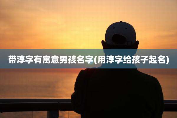 带淳字有寓意男孩名字(用淳字给孩子起名)