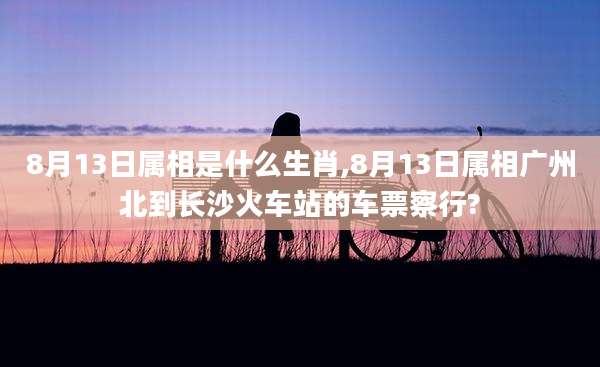 8月13日属相是什么生肖,8月13日属相广州北到长沙火车站的车票察行?