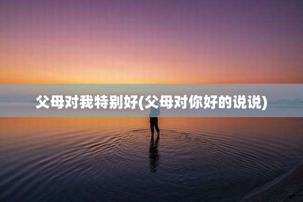 父母对我特别好(父母对你好的说说)