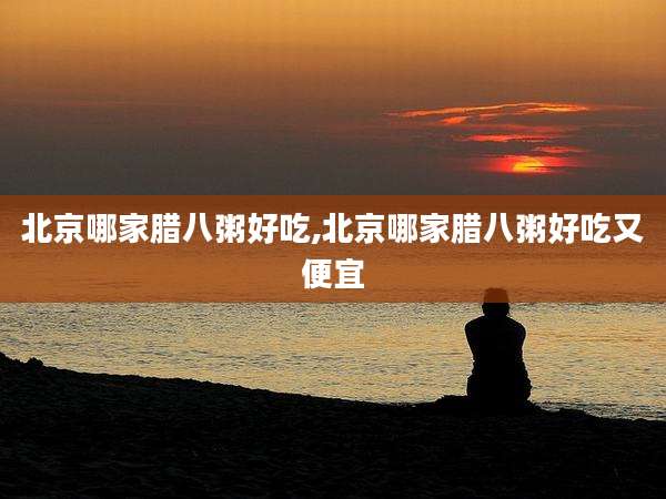 北京哪家腊八粥好吃,北京哪家腊八粥好吃又便宜