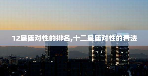 12星座对性的排名,十二星座对性的看法