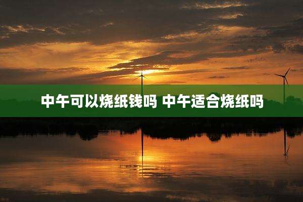 中午可以烧纸钱吗 中午适合烧纸吗