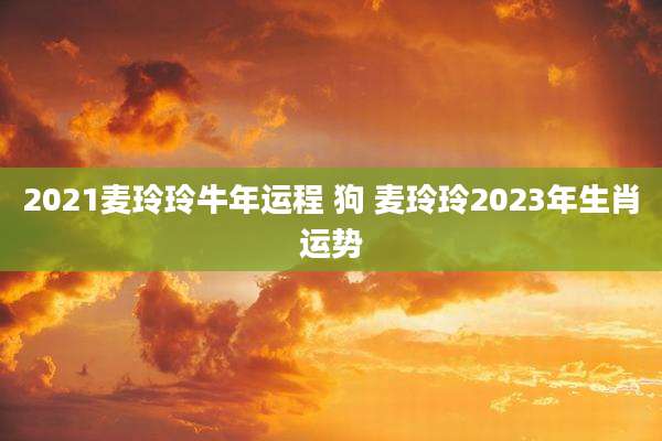 2021麦玲玲牛年运程 狗 麦玲玲2023年生肖运势