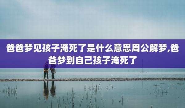 爸爸梦见孩子淹死了是什么意思周公解梦,爸爸梦到自己孩子淹死了