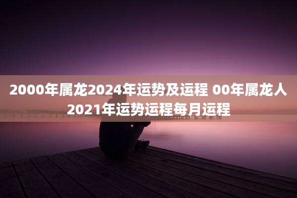 2000年属龙2024年运势及运程 00年属龙人2021年运势运程每月运程