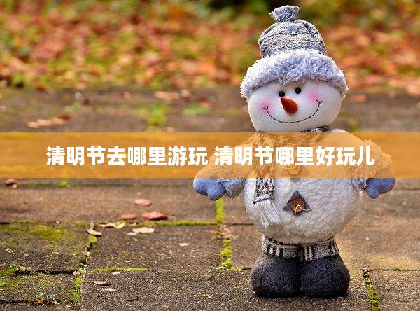 清明节去哪里游玩 清明节哪里好玩儿