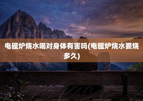 电磁炉烧水喝对身体有害吗(电磁炉烧水要烧多久)