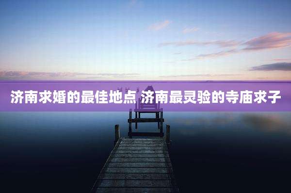 济南求婚的最佳地点 济南最灵验的寺庙求子