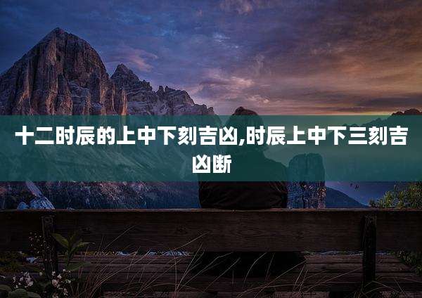 十二时辰的上中下刻吉凶,时辰上中下三刻吉凶断