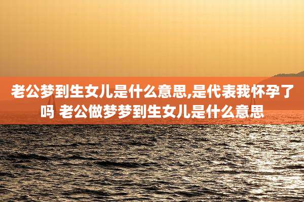老公梦到生女儿是什么意思,是代表我怀孕了吗 老公做梦梦到生女儿是什么意思