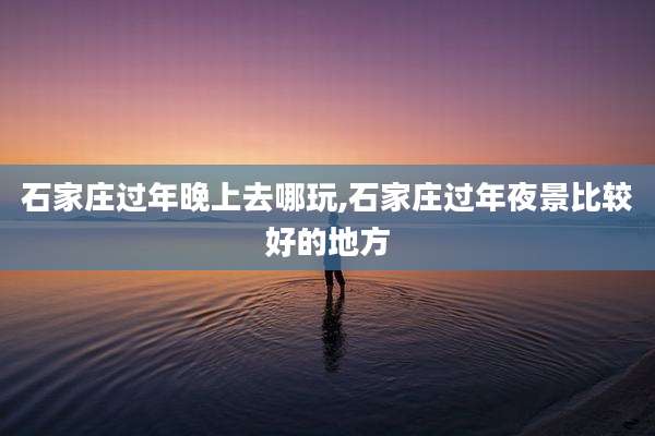 石家庄过年晚上去哪玩,石家庄过年夜景比较好的地方