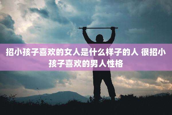 招小孩子喜欢的女人是什么样子的人 很招小孩子喜欢的男人性格