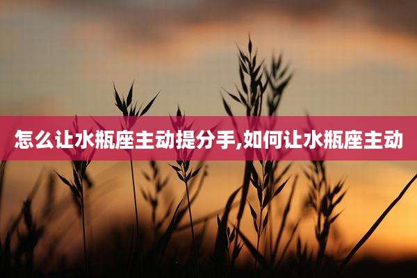 怎么让水瓶座主动提分手,如何让水瓶座主动