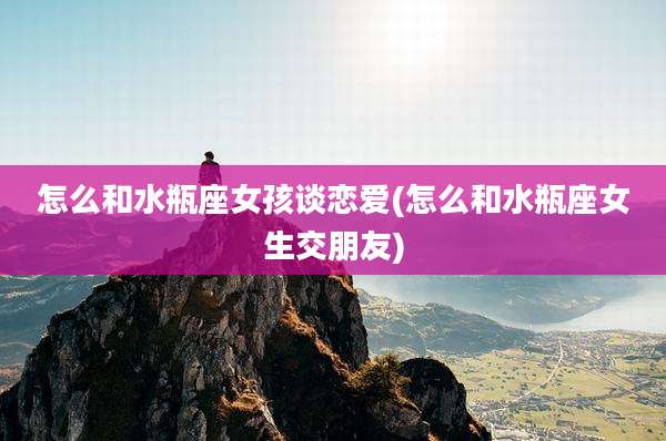 怎么和水瓶座女孩谈恋爱(怎么和水瓶座女生交朋友)