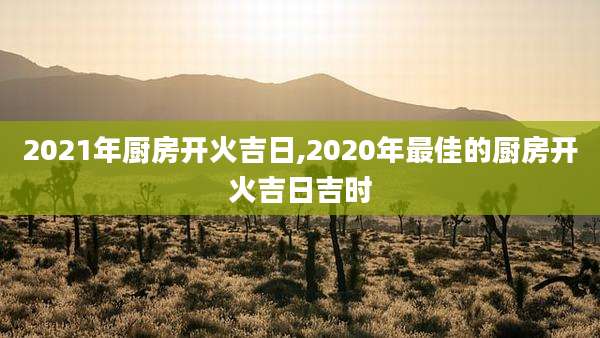 2021年厨房开火吉日,2020年最佳的厨房开火吉日吉时