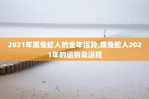 2021年属兔蛇人的全年运势,属兔蛇人2021年的运势及运程