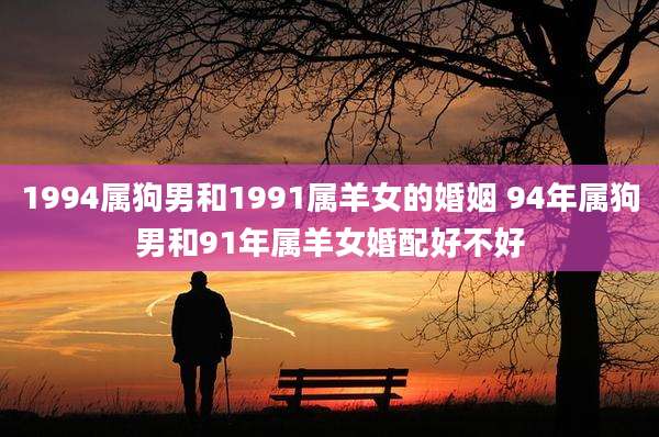 1994属狗男和1991属羊女的婚姻 94年属狗男和91年属羊女婚配好不好