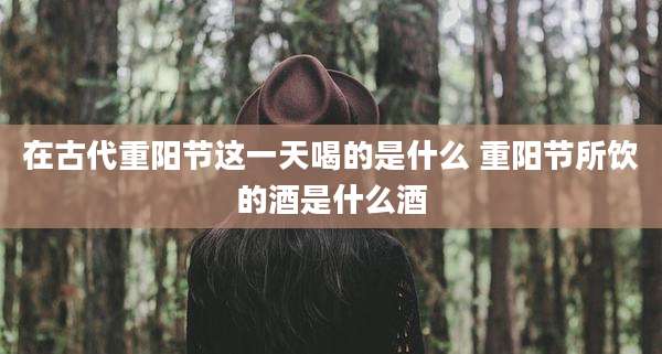 在古代重阳节这一天喝的是什么 重阳节所饮的酒是什么酒