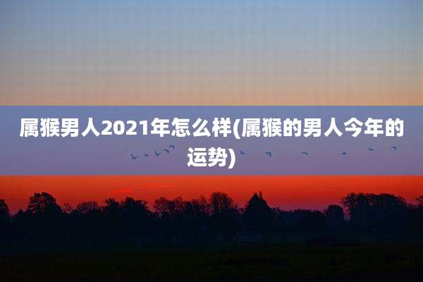 属猴男人2021年怎么样(属猴的男人今年的运势)