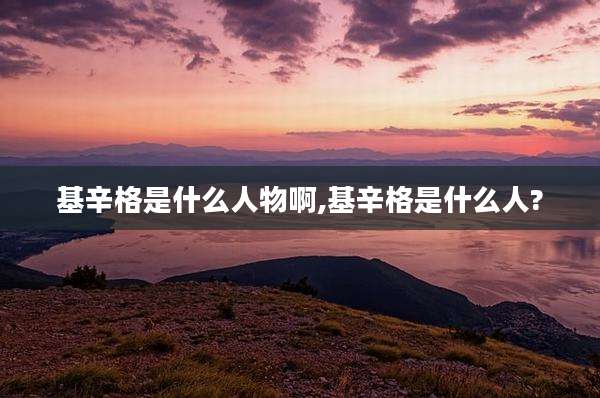 基辛格是什么人物啊,基辛格是什么人?