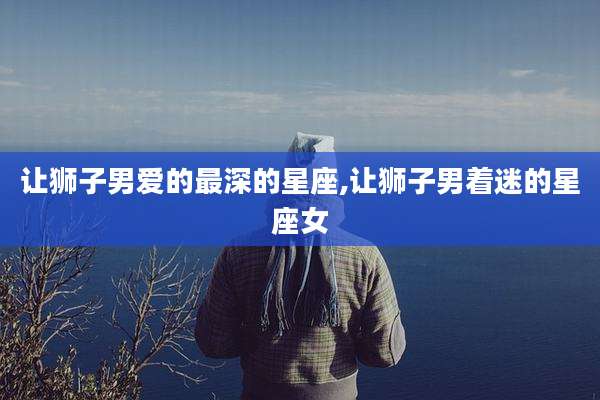 让狮子男爱的最深的星座,让狮子男着迷的星座女