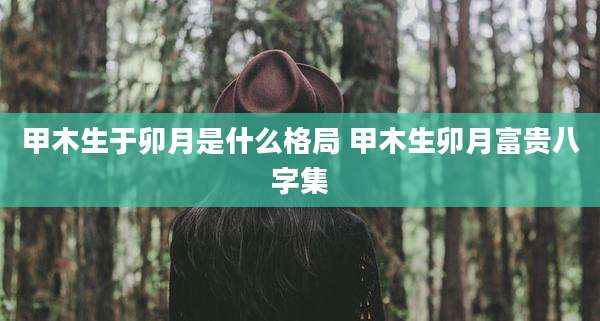 甲木生于卯月是什么格局 甲木生卯月富贵八字集